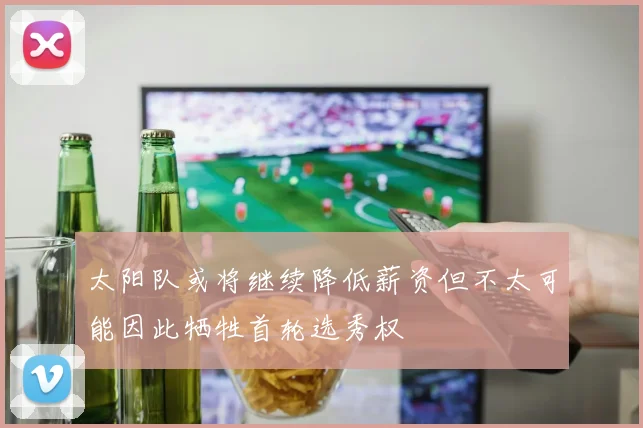 太阳队或将继续降低薪资但不太可能因此牺牲首轮选秀权