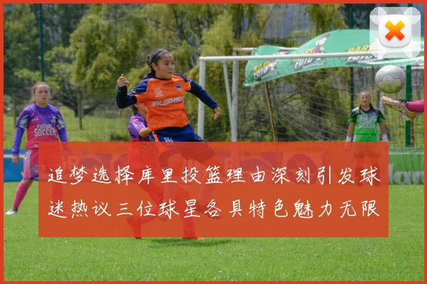 追梦选择库里投篮理由深刻引发球迷热议三位球星各具特色魅力无限