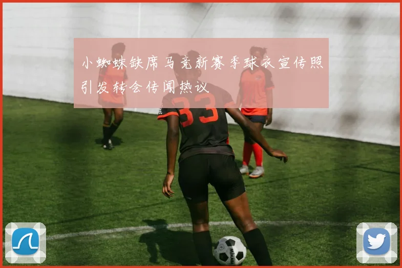 小蜘蛛缺席马竞新赛季球衣宣传照引发转会传闻热议