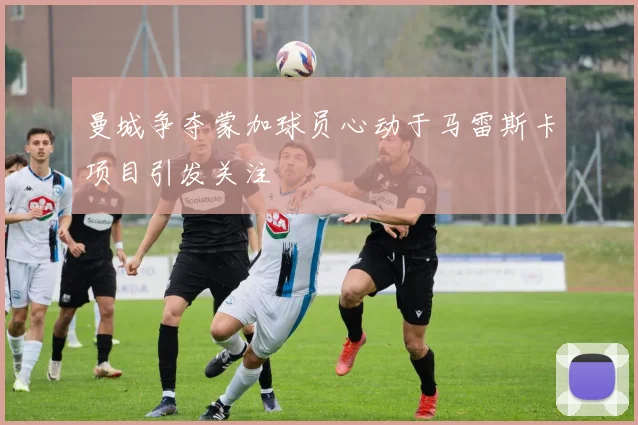 曼城争夺蒙加球员心动于马雷斯卡项目引发关注