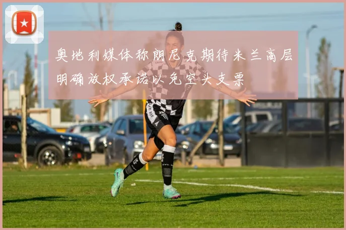 奥地利媒体称朗尼克期待米兰高层明确放权承诺以免空头支票