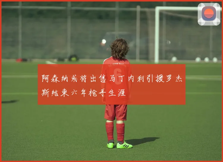阿森纳或将出售马丁内利引援罗杰斯结束六年枪手生涯