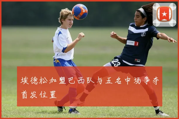 埃德松加盟巴西队与五名中场争夺首发位置