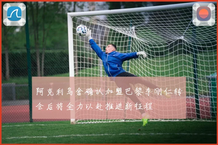 阿克利乌舍确认加盟巴黎李刚仁转会后将全力以赴推进新征程