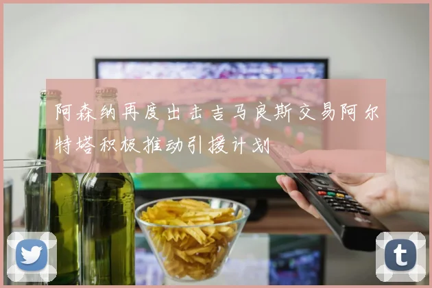 阿森纳再度出击吉马良斯交易阿尔特塔积极推动引援计划